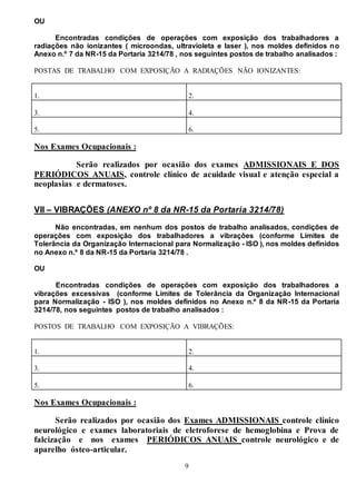 9
OU
Encontradas condições de operações com exposição dos trabalhadores a
radiações não ionizantes ( microondas, ultravioleta e laser ), nos moldes definidos no
Anexo n.º 7 da NR-15 da Portaria 3214/78 , nos seguintes postos de trabalho analisados :
POSTAS DE TRABALHO COM EXPOSIÇÃO A RADIAÇÕES NÃO IONIZANTES:
1. 2.
3. 4.
5. 6.
Nos Exames Ocupacionais :
Serão realizados por ocasião dos exames ADMISSIONAIS E DOS
PERIÓDICOS ANUAIS, controle clínico de acuidade visual e atenção especial a
neoplasias e dermatoses.
VII – VIBRAÇÕES (ANEXO nº 8 da NR-15 da Portaria 3214/78)
Não encontradas, em nenhum dos postos de trabalho analisados, condições de
operações com exposição dos trabalhadores a vibrações (conforme Limites de
Tolerância da Organização Internacional para Normalização - ISO ), nos moldes definidos
no Anexo n.º 8 da NR-15 da Portaria 3214/78 .
OU
Encontradas condições de operações com exposição dos trabalhadores a
vibrações excessivas (conforme Limites de Tolerância da Organização Internacional
para Normalização - ISO ), nos moldes definidos no Anexo n.º 8 da NR-15 da Portaria
3214/78, nos seguintes postos de trabalho analisados :
POSTOS DE TRABALHO COM EXPOSIÇÃO A VIBRAÇÕES:
1. 2.
3. 4.
5. 6.
Nos Exames Ocupacionais :
Serão realizados por ocasião dos Exames ADMISSIONAIS controle clínico
neurológico e exames laboratoriais de eletroforese de hemoglobina e Prova de
falcização e nos exames PERIÓDICOS ANUAIS controle neurológico e de
aparelho ósteo-articular.
 