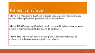 12
Edições do Java
 Java SE (Standard Edition) é usado para o desenvolvimento da
maioria das aplicações que você vai criar em Java.
 Java EE (Enterprise Edition) usado para aplicações maiores, com
acesso a servidores, grandes bases de dados, etc.
 Java ME (Micro Edition) é usado para o desenvolvimento de
aplicativos voltados para dispositivos móveis.
 