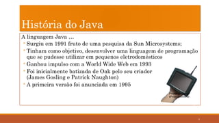 2
História do Java
A linguagem Java …
◦ Surgiu em 1991 fruto de uma pesquisa da Sun Microsystems;
◦ Tinham como objetivo, desenvolver uma linguagem de programação
que se pudesse utilizar em pequenos eletrodomésticos
◦ Ganhou impulso com a World Wide Web em 1993
◦ Foi inicialmente batizada de Oak pelo seu criador
(James Gosling e Patrick Naughton)
◦ A primeira versão foi anunciada em 1995
Protótipo Star 7
(Project Green)
 