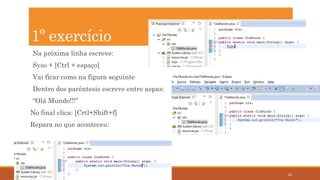 22
Na próxima linha escreve:
Syso + [Ctrl + espaço]
Vai ficar como na figura seguinte
Dentro dos parêntesis escreve entre aspas:
“Olá Mundo!!!”
No final clica: [Crtl+Shift+f]
Repara no que aconteceu:
1º exercício
 