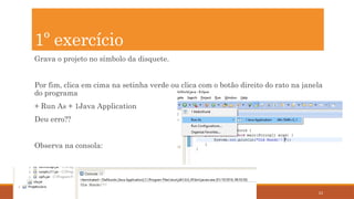 23
Grava o projeto no símbolo da disquete.
Por fim, clica em cima na setinha verde ou clica com o botão direito do rato na janela
do programa
+ Run As + 1Java Application
Deu erro??
Observa na consola:
1º exercício
 