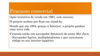 3
Fracasso comercial
•Após tentativa de venda em 1991, sem sucesso;
•O projeto acabou por ficar em stand-by
•Sendo que em 1994, graças à Internet, o projeto ganhou
uma nova vida
•Criaram então um navegador (browser) de nome Hot Java;
• Navegador ligeiro, multiplataforma e que executasse
código no seu interior (applets)
 