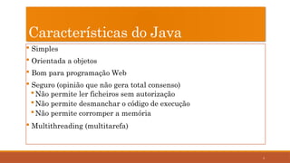 4
Características do Java
 Simples
 Orientada a objetos
 Bom para programação Web
 Seguro (opinião que não gera total consenso)
Não permite ler ficheiros sem autorização
Não permite desmanchar o código de execução
Não permite corromper a memória
 Multithreading (multitarefa)
 