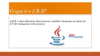 6
O que é o J.R.E?
J.R.E = Java Runtime Enviroment, também chamada no início de
J.V.M. (máquina virtual java).
 
