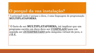 7
O porquê da sua instalação?
 A principal razão é porque o Java, é uma linguagem de programação
MULTIPLATAFORMA.
 O facto de ser MULTIPLATAFORMA, irá implicar que um
programa escrito em Java deve ser COMPILADO para em
seguida ser INTERPRETADO pela máquina virtual do java, o
J.R.E.
 