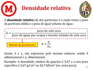 Densidade relativa
A densidade relativa (δ) das partículas é a razão entre o peso
da partícula sólida e o peso de igual volume de água:
𝛿 =
𝑝𝑒𝑠𝑜 𝑑𝑜 𝑠𝑜𝑙𝑜 𝑠𝑒𝑐𝑜
𝑝𝑒𝑠𝑜 𝑑𝑎 á𝑔𝑢𝑎 𝑞𝑢𝑒 𝑜𝑐𝑢𝑝𝑎 𝑜 𝑚𝑒𝑠𝑚𝑜 𝑣𝑜𝑙𝑢𝑚𝑒 𝑑𝑒 𝑠𝑜𝑙𝑜 𝑠𝑒𝑐𝑜
𝛿 =
𝛾𝑠
𝛾𝑤
Assim, δ e γs são expressos pelo mesmo número, sendo δ
adimensional e γs dimensional.
Exemplo: A densidade relativa do quartzo é 2,67 e o seu peso
específico é 2,67 g/cm³ ou 26,7 kN/m³ (ex: areia pura). 10
Método do picnômetro
 