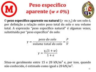 Peso específico
aparente (w ≠ 0%)
O peso específico aparente ou natural (γ ou γn) de um solo é,
por definição a relação entre peso total do solo e seu volume
total. A expressão “peso específico natural” é algumas vezes,
substituída por “peso específico” do solo:
𝛾 =
𝑝𝑒𝑠𝑜 𝑑𝑜 𝑠𝑜𝑙𝑜
𝑣𝑜𝑙𝑢𝑚𝑒 𝑡𝑜𝑡𝑎𝑙 𝑑𝑜 𝑠𝑜𝑙𝑜
=
𝑃
𝑉
𝛾 =
𝛾𝑠 1 + 𝑤
1 + 𝑒
Situa-se geralmente entre 15 e 20 kN/m³ e, por isso, quando
não conhecido, é estimado como igual a 20 kN/m³.
11
 