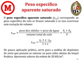 Peso específico
aparente saturado
O peso específico aparente saturado (γsat) corresponde ao
peso específico do solo se ficasse saturado e se isso ocorresse
sem variação de volume:
𝛾𝑠𝑎𝑡 =
𝑝𝑒𝑠𝑜 𝑑𝑜𝑠 𝑠ó𝑙𝑖𝑑𝑜𝑠 + 𝑝𝑒𝑠𝑜 𝑑𝑎 á𝑔𝑢𝑎
𝑣𝑜𝑙𝑢𝑚𝑒 𝑡𝑜𝑡𝑎𝑙 𝑑𝑜 𝑠𝑜𝑙𝑜
=
𝑃𝑠 + 𝑃𝑤
𝑉
𝛾𝑠𝑎𝑡 =
𝛾𝑠 + 𝑒 ∙ 𝛾𝑤
1 + 𝑒
De pouca aplicação prática, serve para a análise de depósitos
de areia que possam se saturar, ou para solos abaixo do lençol
freático. Apresenta valores da ordem de 20 kN/m³.
13
 