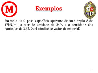 Exemplos
Exemplo 1: O peso específico aparente de uma argila é de
17kN/m³, o teor de umidade de 34% e a densidade das
partículas de 2,65. Qual o índice de vazios do material?
17
 