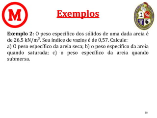 Exemplos
Exemplo 2: O peso específico dos sólidos de uma dada areia é
de 26,5 kN/m³. Seu índice de vazios é de 0,57. Calcule:
a) O peso específico da areia seca; b) o peso específico da areia
quando saturada; c) o peso específico da areia quando
submersa.
18
 