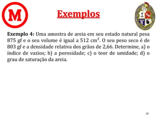 Exemplos
Exemplo 4: Uma amostra de areia em seu estado natural pesa
875 gf e o seu volume é igual a 512 cm³. O seu peso seco é de
803 gf e a densidade relativa dos grãos de 2,66. Determine, a) o
índice de vazios; b) a porosidade; c) o teor de umidade; d) o
grau de saturação da areia.
20
 