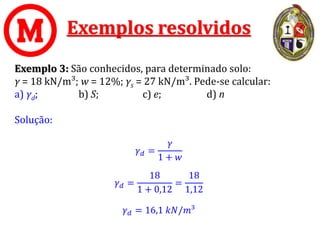 Exemplos resolvidos
Exemplo 3: São conhecidos, para determinado solo:
γ = 18 kN/m³; w = 12%; γs = 27 kN/m³. Pede-se calcular:
a) γd; b) S; c) e; d) n
Solução:
𝛾𝑑 =
𝛾
1 + 𝑤
𝛾𝑑 =
18
1 + 0,12
=
18
1,12
𝛾𝑑 = 16,1 𝑘𝑁/𝑚³
 