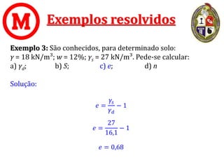 Exemplos resolvidos
Exemplo 3: São conhecidos, para determinado solo:
γ = 18 kN/m³; w = 12%; γs = 27 kN/m³. Pede-se calcular:
a) γd; b) S; c) e; d) n
Solução:
𝑒 =
𝛾𝑠
𝛾𝑑
− 1
𝑒 =
27
16,1
− 1
𝑒 = 0,68
 