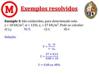 Exemplos resolvidos
Exemplo 3: São conhecidos, para determinado solo:
γ = 18 kN/m³; w = 12%; γs = 27 kN/m³. Pede-se calcular:
a) γd; b) S; c) e; d) n
Solução:
𝑆 =
𝛾𝑠 ∙ 𝑤
𝑒 ∙ 𝛾𝑤
𝑆 =
27 × 0,12
0,68 × 10
𝑆 = 0,48 𝑜𝑢 48%
 