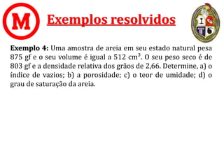 Exemplos resolvidos
Exemplo 4: Uma amostra de areia em seu estado natural pesa
875 gf e o seu volume é igual a 512 cm³. O seu peso seco é de
803 gf e a densidade relativa dos grãos de 2,66. Determine, a) o
índice de vazios; b) a porosidade; c) o teor de umidade; d) o
grau de saturação da areia.
 