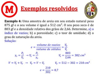 Exemplos resolvidos
Exemplo 4: Uma amostra de areia em seu estado natural pesa
875 gf e o seu volume é igual a 512 cm³. O seu peso seco é de
803 gf e a densidade relativa dos grãos de 2,66. Determine, a) o
índice de vazios; b) a porosidade; c) o teor de umidade; d) o
grau de saturação da areia.
Solução:
𝑒 =
𝑣𝑜𝑙𝑢𝑚𝑒 𝑑𝑒 𝑣𝑎𝑧𝑖𝑜𝑠
𝑣𝑜𝑙𝑢𝑚𝑒 𝑑𝑒 𝑠ó𝑙𝑖𝑑𝑜𝑠
=
𝑉
𝑣
𝑉
𝑠
𝑉 = 𝑉
𝑠 + 𝑉
𝑣 → 𝑉
𝑣 = 𝑉 − 𝑉
𝑠
𝑒 =
210
302
= 0,7
𝛾𝑠 =
𝑃𝑠
𝑉
𝑠
→ 𝑉
𝑠 =
𝑃𝑠
𝛾𝑠
𝑉
𝑠 =
803
2,66
= 302 𝑐𝑚³
𝑉
𝑣 = 512 − 302 = 210 𝑐𝑚³
 
