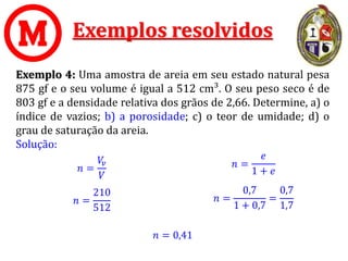 Exemplos resolvidos
Exemplo 4: Uma amostra de areia em seu estado natural pesa
875 gf e o seu volume é igual a 512 cm³. O seu peso seco é de
803 gf e a densidade relativa dos grãos de 2,66. Determine, a) o
índice de vazios; b) a porosidade; c) o teor de umidade; d) o
grau de saturação da areia.
Solução:
𝑛 =
𝑒
1 + 𝑒
𝑛 = 0,41
𝑛 =
0,7
1 + 0,7
=
0,7
1,7
𝑛 =
𝑉
𝑣
𝑉
𝑛 =
210
512
 
