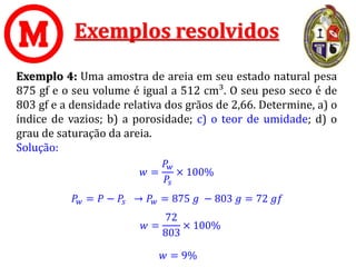 Exemplos resolvidos
Exemplo 4: Uma amostra de areia em seu estado natural pesa
875 gf e o seu volume é igual a 512 cm³. O seu peso seco é de
803 gf e a densidade relativa dos grãos de 2,66. Determine, a) o
índice de vazios; b) a porosidade; c) o teor de umidade; d) o
grau de saturação da areia.
Solução:
𝑤 = 9%
𝑤 =
𝑃𝑤
𝑃𝑠
× 100%
𝑃𝑤 = 𝑃 − 𝑃𝑠 → 𝑃𝑤 = 875 𝑔 − 803 𝑔 = 72 𝑔𝑓
𝑤 =
72
803
× 100%
 