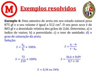Exemplos resolvidos
Exemplo 4: Uma amostra de areia em seu estado natural pesa
875 gf e o seu volume é igual a 512 cm³. O seu peso seco é de
803 gf e a densidade relativa dos grãos de 2,66. Determine, a) o
índice de vazios; b) a porosidade; c) o teor de umidade; d) o
grau de saturação da areia.
Solução:
𝑆 = 0,34 𝑜𝑢 34%
𝑆 =
𝑉
𝑤
𝑉
𝑣
× 100%
𝑆 =
72
210
× 100%
𝑆 =
𝛾𝑠 ∙ 𝑤
𝑒 ∙ 𝛾𝑤
𝑆 =
26,6 × 0,09
0,7 × 10
 