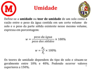 Umidade
Define-se a umidade ou teor de umidade de um solo como a
razão entre o peso da água contida em um certo volume de
solo e o peso da parte sólida existente nesse mesmo volume,
expressa em porcentagem:
𝑤 =
𝑝𝑒𝑠𝑜 𝑑𝑎 á𝑔𝑢𝑎
𝑝𝑒𝑠𝑜 𝑑𝑜𝑠 𝑠ó𝑙𝑖𝑑𝑜𝑠
× 100%
𝑤 =
𝑃𝑤
𝑃𝑠
× 100%
Os teores de umidade dependem do tipo de solo e situam-se
geralmente entre 10% e 40%. Podendo ocorrer valores
superiores a 150%.
4
 