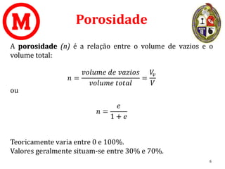 Porosidade
A porosidade (n) é a relação entre o volume de vazios e o
volume total:
𝑛 =
𝑣𝑜𝑙𝑢𝑚𝑒 𝑑𝑒 𝑣𝑎𝑧𝑖𝑜𝑠
𝑣𝑜𝑙𝑢𝑚𝑒 𝑡𝑜𝑡𝑎𝑙
=
𝑉
𝑣
𝑉
ou
𝑛 =
𝑒
1 + 𝑒
Teoricamente varia entre 0 e 100%.
Valores geralmente situam-se entre 30% e 70%.
6
 