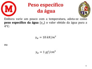 Peso específico
da água
Embora varie um pouco com a temperatura, adota-se como
peso específico da água (γw) o valor obtido da água pura a
4°C:
𝛾𝑤 = 10 𝑘𝑁/𝑚³
ou
𝛾𝑤 = 1 𝑔𝑓/𝑐𝑚³
8
 