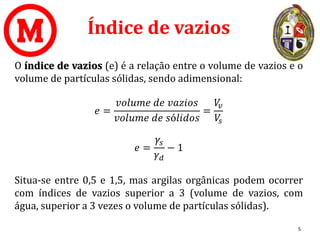 Índice de vazios
O índice de vazios (e) é a relação entre o volume de vazios e o
volume de partículas sólidas, sendo adimensional:
𝑒 =
𝑣𝑜𝑙𝑢𝑚𝑒 𝑑𝑒 𝑣𝑎𝑧𝑖𝑜𝑠
𝑣𝑜𝑙𝑢𝑚𝑒 𝑑𝑒 𝑠ó𝑙𝑖𝑑𝑜𝑠
=
𝑉
𝑣
𝑉
𝑠
𝑒 =
𝛾𝑠
𝛾𝑑
− 1
Situa-se entre 0,5 e 1,5, mas argilas orgânicas podem ocorrer
com índices de vazios superior a 3 (volume de vazios, com
água, superior a 3 vezes o volume de partículas sólidas).
5
 