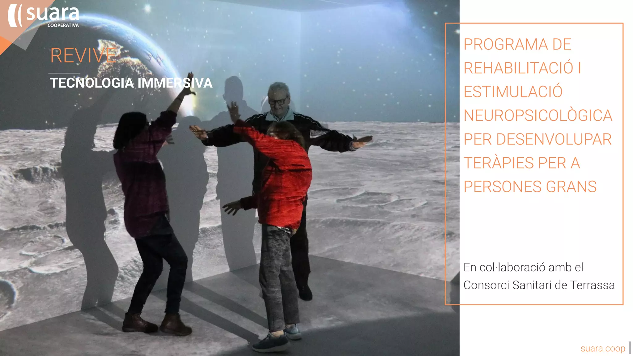 suara.coop
REVIVE
TECNOLOGIA IMMERSIVA
PROGRAMA DE
REHABILITACIÓ I
ESTIMULACIÓ
NEUROPSICOLÒGICA
PER DESENVOLUPAR
TERÀPIES PER A
PERSONES GRANS
En col·laboració amb el
Consorci Sanitari de Terrassa
 