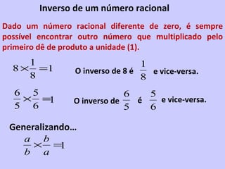 Inverso de um número racional Dado um número racional diferente de zero, é sempre possível encontrar outro número que multiplicado pelo primeiro dê de produto a unidade (1). O inverso de 8 é O inverso de é e vice-versa. e vice-versa. Generalizando… 