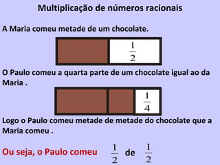 A Maria comeu metade de um chocolate. O Paulo comeu a quarta parte de um chocolate igual ao da Maria . Logo o Paulo comeu metade de metade do chocolate que a Maria comeu . Ou seja, o Paulo comeu  de Multiplicação de números racionais 