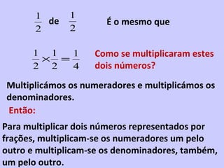 de É o mesmo que Como se multiplicaram estes dois números? Multiplicámos os numeradores e multiplicámos os denominadores. Então: Para multiplicar dois números representados por frações, multiplicam-se os numeradores um pelo outro e multiplicam-se os denominadores, também, um pelo outro. 