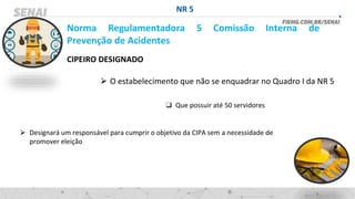 NR 5
Norma Regulamentadora 5 Comissão Interna de
Prevenção de Acidentes
CIPEIRO DESIGNADO
⮚ O estabelecimento que não se enquadrar no Quadro I da NR 5
❑ Que possuir até 50 servidores
⮚ Designará um responsável para cumprir o objetivo da CIPA sem a necessidade de
promover eleição
 