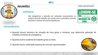 NR 5
REUNIÕES
Ordinárias
São obrigatórias e deverão ser realizadas mensalmente no
próprio local de trabalho, de acordo com o calendário previsto
(durante o horário normal de expediente).
Extraordinárias
⮚ Quando houver denúncia de situação de risco grave e iminente, que determine aplicação de
medidas corretivas de emergência;
⮚ Quando ocorrer acidente de trabalho grave ou fatal;
⮚ Quando houver solicitação expressa de uma das representações.
 