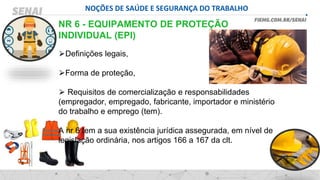 NOÇÕES DE SAÚDE E SEGURANÇA DO TRABALHO
NR 6 - EQUIPAMENTO DE PROTEÇÃO
INDIVIDUAL (EPI)
⮚Definições legais,
⮚Forma de proteção,
⮚ Requisitos de comercialização e responsabilidades
(empregador, empregado, fabricante, importador e ministério
do trabalho e emprego (tem).
A nr 6 tem a sua existência jurídica assegurada, em nível de
legislação ordinária, nos artigos 166 a 167 da clt.
 