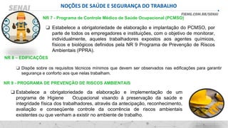 NOÇÕES DE SAÚDE E SEGURANÇA DO TRABALHO
NR 7 - Programa de Controle Médico de Saúde Ocupacional (PCMSO)
❑ Estabelece a obrigatoriedade de elaboração e implantação do PCMSO, por
parte de todos os empregadores e instituições, com o objetivo de monitorar,
individualmente, aqueles trabalhadores expostos aos agentes químicos,
físicos e biológicos definidos pela NR 9 Programa de Prevenção de Riscos
Ambientais (PPRA).
NR 8 – EDIFICAÇÕES
❑ Dispõe sobre os requisitos técnicos mínimos que devem ser observados nas edificações para garantir
segurança e conforto aos que nelas trabalham.
NR 9 - PROGRAMA DE PREVENÇÃO DE RISCOS AMBIENTAIS
❑ Estabelece a obrigatoriedade da elaboração e implementação de um
programa de Higiene Ocupacional visando à preservação da saúde e
integridade física dos trabalhadores, através da antecipação, reconhecimento,
avaliação e conseqüente controle da ocorrência de riscos ambientais
existentes ou que venham a existir no ambiente de trabalho.
 