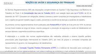 NOÇÕES DE SAÚDE E SEGURANÇA DO TRABALHO
As Normas Regulamentadoras (NR) são disposições complementares ao Capítulo V (Da Segurança e da Medicina do
Trabalho) do Título II da Consolidação das Leis do Trabalho (CLT), com redação dada pela Lei nº 6.514, de 22 de
dezembro de 1977. Consistem em obrigações, direitos e deveres a serem cumpridos por empregadores e trabalhadores
com o objetivo de garantir trabalho seguro e sadio, prevenindo a ocorrência de doenças e acidentes de trabalho.
As primeiras normas regulamentadoras foram publicadas pela Portaria MTb nº 3.214, de 8 de junho de 1978. As demais
normas foram criadas ao longo do tempo, visando assegurar a prevenção da segurança e saúde de trabalhadores em
serviços laborais e segmentos econômicos específicos.
A elaboração e a revisão das normas regulamentadoras são realizadas adotando o sistema tripartite paritário,
preconizado pela Organização Internacional do Trabalho (OIT), por meio de grupos e comissões compostas por
representantes do governo, de empregadores e de trabalhadores.
Nesse contexto, a Comissão Tripartite Paritária Permanente (CTPP) é a instância de discussão para construção e
atualização das normas regulamentadoras, com vistas a melhorar as condições e o meio ambiente do trabalho.
 
