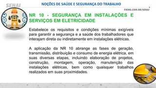 NOÇÕES DE SAÚDE E SEGURANÇA DO TRABALHO
NR 10 - SEGURANÇA EM INSTALAÇÕES E
SERVIÇOS EM ELETRICIDADE
Estabelece os requisitos e condições mínimas exigíveis
para garantir a segurança e a saúde dos trabalhadores que
interajam direta ou indiretamente em instalações elétricas.
A aplicação da NR 10 abrange as fases de geração,
transmissão, distribuição e consumo de energia elétrica, em
suas diversas etapas, incluindo elaboração de projetos,
construção, montagem, operação, manutenção das
instalações elétricas, bem como quaisquer trabalhos
realizados em suas proximidades.
 