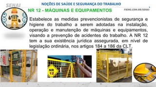 NOÇÕES DE SAÚDE E SEGURANÇA DO TRABALHO
NR 12 - MÁQUINAS E EQUIPAMENTOS
Estabelece as medidas prevencionistas de segurança e
higiene do trabalho a serem adotadas na instalação,
operação e manutenção de máquinas e equipamentos,
visando a prevenção de acidentes do trabalho. A NR 12
tem a sua existência jurídica assegurada, em nível de
legislação ordinária, nos artigos 184 a 186 da CLT.
 