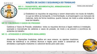 NOÇÕES DE SAÚDE E SEGURANÇA DO TRABALHO
NR 11 - TRANSPORTE, MOVIMENTAÇÃO, ARMAZENAGEM E
MANUSEIO DE MATERIAIS
❑ Estabelece os requisitos de segurança a serem observados nos locais de trabalho,
no que se refere ao transporte, à movimentação, à armazenagem e ao manuseio de
materiais, tanto de forma mecânica, quanto manual, de modo a evitar acidentes no
local de trabalho.
NR 13 - CALDEIRAS E VASOS DE PRESSÃO
Caldeiras e Vasos de Pressão, estabelece todos os requisitos técnicos e legais relativos à instalação,
operação e manutenção de caldeiras e vasos de pressão, de modo a se prevenir a ocorrência de
acidentes do trabalho.
NR 15 - ATIVIDADES E OPERAÇÕES INSALUBRES
Atividades e Operações Insalubres, define em seus anexos, os agentes insalubres,
limites de tolerância e os critérios técnicos e legais para avaliar e caracterizar as
atividades e operações insalubres e o adicional devido para cada caso.
 