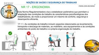 NOÇÕES DE SAÚDE E SEGURANÇA DO TRABALHO
NR 17 - ERGONOMIA
Esta Norma Regulamentadora visa a estabelecer parâmetros que permitam a
adaptação das condições de trabalho às características psicofisiológicas dos
trabalhadores, de modo a proporcionar um máximo de conforto, segurança e
desempenho eficiente.
17.1.1. As condições de trabalho incluem aspectos relacionados ao levantamento,
transporte e descarga de materiais, ao mobiliário, aos equipamentos e às condições
ambientais do posto de trabalho e à própria organização do trabalho.
 