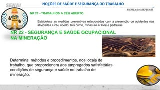 NOÇÕES DE SAÚDE E SEGURANÇA DO TRABALHO
NR 21 - TRABALHOS A CÉU ABERTO
Estabelece as medidas preventivas relacionadas com a prevenção de acidentes nas
atividades a céu aberto, tais como, minas ao ar livre e pedreiras.
NR 22 - SEGURANÇA E SAÚDE OCUPACIONAL
NA MINERAÇÃO
Determina métodos e procedimentos, nos locais de
trabalho, que proporcionem aos empregados satisfatórias
condições de segurança e saúde no trabalho de
mineração.
 
