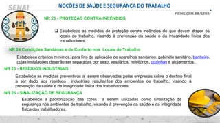 NOÇÕES DE SAÚDE E SEGURANÇA DO TRABALHO
NR 23 - PROTEÇÃO CONTRA INCÊNDIOS
❑ Estabelece as medidas de proteção contra incêndios de que devem dispor os
locais de trabalho, visando à prevenção da saúde e da integridade física dos
trabalhadores.
NR 24 Condições Sanitárias e de Conforto nos Locais de Trabalho
Estabelece critérios mínimos, para fins de aplicação de aparelhos sanitários, gabinete sanitário, banheiro,
cujas instalações deverão ser separadas por sexo, vestiários, refeitórios, cozinhas e alojamentos..
NR 25 - RESÍDUOS INDUSTRIAIS
Estabelece as medidas preventivas a serem observadas pelas empresas sobre o destino final
a ser dado aos resíduos industriais resultantes dos ambientes de trabalho, visando à
prevenção da saúde e da integridade física dos trabalhadores.
NR 26 - SINALIZAÇÃO DE SEGURANÇA
Estabelece a padronização das cores a serem utilizadas como sinalização de
segurança nos ambientes de trabalho, visando à prevenção da saúde e da integridade
física dos trabalhadores.
 