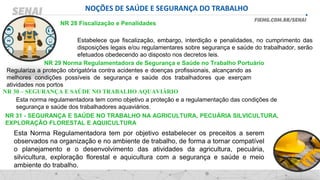 NOÇÕES DE SAÚDE E SEGURANÇA DO TRABALHO
NR 28 Fiscalização e Penalidades
Estabelece que fiscalização, embargo, interdição e penalidades, no cumprimento das
disposições legais e/ou regulamentares sobre segurança e saúde do trabalhador, serão
efetuados obedecendo ao disposto nos decretos leis.
NR 29 Norma Regulamentadora de Segurança e Saúde no Trabalho Portuário
Regulariza a proteção obrigatória contra acidentes e doenças profissionais, alcançando as
melhores condições possíveis de segurança e saúde dos trabalhadores que exerçam
atividades nos portos
NR 30 – SEGURANÇA E SAÚDE NO TRABALHO AQUAVIÁRIO
Esta norma regulamentadora tem como objetivo a proteção e a regulamentação das condições de
segurança e saúde dos trabalhadores aquaviários.
NR 31 - SEGURANÇA E SAÚDE NO TRABALHO NA AGRICULTURA, PECUÁRIA SILVICULTURA,
EXPLORAÇÃO FLORESTAL E AQUICULTURA
Esta Norma Regulamentadora tem por objetivo estabelecer os preceitos a serem
observados na organização e no ambiente de trabalho, de forma a tornar compatível
o planejamento e o desenvolvimento das atividades da agricultura, pecuária,
silvicultura, exploração florestal e aquicultura com a segurança e saúde e meio
ambiente do trabalho.
 