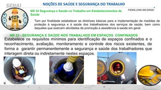 NOÇÕES DE SAÚDE E SEGURANÇA DO TRABALHO
NR 32 Segurança e Saúde no Trabalho em Estabelecimentos de
Saúde
Tem por finalidade estabelecer as diretrizes básicas para a implementação de medidas de
proteção à segurança e à saúde dos trabalhadores dos serviços de saúde, bem como
daqueles que exercem atividades de promoção e assistência à saúde em geral.
NR 33 - SEGURANÇA E SAÚDE NOS TRABALHOS EM ESPAÇOS CONFINADOS
Estabelece os requisitos mínimos para identificação de espaços confinados e o
reconhecimento, avaliação, monitoramento e controle dos riscos existentes, de
forma a garantir permanentemente a segurança e saúde dos trabalhadores que
interagem direta ou indiretamente nestes espaços.
 