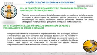 NOÇÕES DE SAÚDE E SEGURANÇA DO TRABALHO
NR - 34 CONDIÇÕES E MEIO AMBIENTE DE TRABALHO NA INDÚSTRIA DA
CONSTRUÇÃO E REPARAÇÃO NAVAL
Trata de nove procedimentos de trabalhos executados em estaleiros: trabalho a quente;
montagem e desmontagem de andaimes; pintura; jateamento e hidrojateamento;
movimentação de cargas; instalações elétricas provisórias; trabalhos em altura;
utilização de radionuclídeos e gamagrafia; e máquinas portáteis rotativas.
NR-36 - SEGURANÇA E SAÚDE NO TRABALHO EM EMPRESAS DE ABATE E
PROCESSAMENTO DE CARNES E DERIVADOS
O objetivo desta Norma é estabelecer os requisitos mínimos para a avaliação, controle
e monitoramento dos riscos existentes nas atividades desenvolvidas na indústria de
abate e processamento de carnes e derivados destinados ao consumo humano, de
forma a garantir permanentemente a segurança, a saúde e a qualidade de vida no
trabalho, sem prejuízo da observância do disposto nas demais Normas
Regulamentadoras - NR do Ministério do Trabalho e Emprego.
 