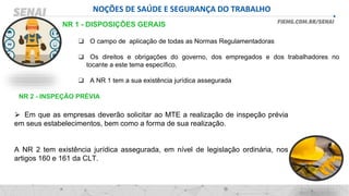 NOÇÕES DE SAÚDE E SEGURANÇA DO TRABALHO
❑ O campo de aplicação de todas as Normas Regulamentadoras
❑ Os direitos e obrigações do governo, dos empregados e dos trabalhadores no
tocante a este tema específico.
❑ A NR 1 tem a sua existência jurídica assegurada
NR 1 - DISPOSIÇÕES GERAIS
⮚ Em que as empresas deverão solicitar ao MTE a realização de inspeção prévia
em seus estabelecimentos, bem como a forma de sua realização.
A NR 2 tem existência jurídica assegurada, em nível de legislação ordinária, nos
artigos 160 e 161 da CLT.
NR 2 - INSPEÇÃO PRÉVIA
 
