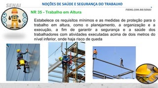 NOÇÕES DE SAÚDE E SEGURANÇA DO TRABALHO
Estabelece os requisitos mínimos e as medidas de proteção para o
trabalho em altura, como o planejamento, a organização e a
execução, a fim de garantir a segurança e a saúde dos
trabalhadores com atividades executadas acima de dois metros do
nível inferior, onde haja risco de queda
NR 35 - Trabalho em Altura
 