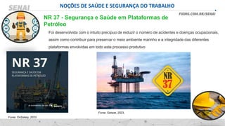 NOÇÕES DE SAÚDE E SEGURANÇA DO TRABALHO
Foi desenvolvida com o intuito precípuo de reduzir o número de acidentes e doenças ocupacionais,
assim como contribuir para preservar o meio ambiente marinho e a integridade das diferentes
plataformas envolvidas em todo este processo produtivo
NR 37 - Segurança e Saúde em Plataformas de
Petróleo
Fonte: Getwet, 2023.
Fonte: OnSafety, 2023
 