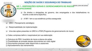 NOÇÕES DE SAÚDE E SEGURANÇA DO TRABALHO
❑ Os direitos e obrigações do governo, dos empregados e dos trabalhadores no
tocante a este tema específico.
❑ A NR 1 tem a sua existência jurídica assegurada
NR 1 - DISPOSIÇÕES GERAIS E GERENCIAMENTO DE RISCOS
OCUPACIONAIS
❑ GRO = Planejamento estratégico
❑ Responsabilidade de implementação
❑ Uma das ações presentes no GRO é o PGR (Programa de gerenciamento de riscos)
❑ Cabe a empresa definir o responsável por sua elaboração
❑ Estrutura do PRG: Inventário de riscos e planos de ações
❑ Possibilidade de emissão desses documentos em meio digital
❑ Documentos precisam estar disponíveis e acessíveis
❑ Aproveitamento dos treinamentos
 