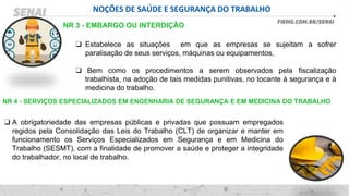 NOÇÕES DE SAÚDE E SEGURANÇA DO TRABALHO
❑ Estabelece as situações em que as empresas se sujeitam a sofrer
paralisação de seus serviços, máquinas ou equipamentos,
❑ Bem como os procedimentos a serem observados pela fiscalização
trabalhista, na adoção de tais medidas punitivas, no tocante à segurança e à
medicina do trabalho.
NR 3 - EMBARGO OU INTERDIÇÃO
NR 4 - SERVIÇOS ESPECIALIZADOS EM ENGENHARIA DE SEGURANÇA E EM MEDICINA DO TRABALHO
❑ A obrigatoriedade das empresas públicas e privadas que possuam empregados
regidos pela Consolidação das Leis do Trabalho (CLT) de organizar e manter em
funcionamento os Serviços Especializados em Segurança e em Medicina do
Trabalho (SESMT), com a finalidade de promover a saúde e proteger a integridade
do trabalhador, no local de trabalho.
 